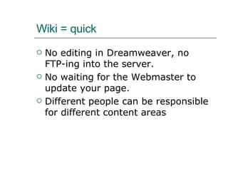 Wiki = quick No editing in Dreamweaver, no  FTP-ing into the server. No waiting for the Webmaster to update your page. Different people can be responsible for different content areas 