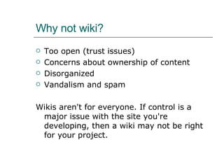 Why not wiki? Too open (trust issues) Concerns about ownership of content Disorganized Vandalism and spam Wikis aren't for everyone. If control is a major issue with the site you're developing, then a wiki may not be right for your project.  