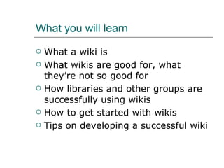 What you will learn What a wiki is What wikis are good for, what they’re not so good for How libraries and other groups are successfully using wikis How to get started with wikis Tips on developing a successful wiki 