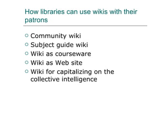 How libraries can use wikis with their patrons Community wiki Subject guide wiki Wiki as courseware Wiki as Web site Wiki for capitalizing on the collective intelligence 