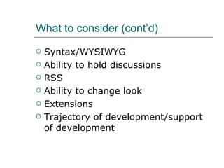 What to consider (cont’d) Syntax/WYSIWYG Ability to hold discussions  RSS  Ability to change look  Extensions Trajectory of development/support of development 