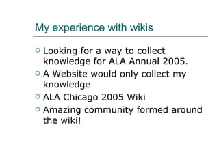 My experience with wikis Looking for a way to collect knowledge for ALA Annual 2005. A Website would only collect my knowledge ALA Chicago 2005 Wiki Amazing community formed around the wiki! 