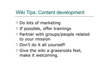 Wiki Tips: Content development Do lots of marketing If possible, offer trainings Partner with groups/people related to your mission Don’t do it all yourself! Give the wiki a grassroots feel, make it welcoming. 