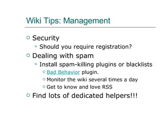 Wiki Tips: Management Security Should you require registration? Dealing with spam Install spam-killing plugins or blacklists Bad Behavior  plugin. Monitor the wiki several times a day Get to know and love RSS Find lots of dedicated helpers!!! 