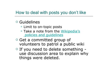 How to deal with posts you don’t like Guidelines Limit to on-topic posts Take a note from the  Wikipedia’s  policies and guidelines Get a committed group of volunteers to patrol a public wiki If you need to delete something - use discussion area to explain why things were deleted. 