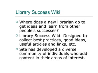 Library Success Wiki Where does a new librarian go to get ideas and learn from other people's successes?  Library Success Wiki: Designed to collect best practices, good ideas, useful articles and links, etc. Site has developed a diverse community of individuals who add content in their areas of interest. 