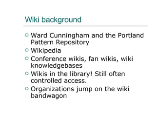 Wiki background Ward Cunningham and the Portland Pattern Repository Wikipedia Conference wikis, fan wikis, wiki knowledgebases Wikis in the library! Still often controlled access.  Organizations jump on the wiki bandwagon 