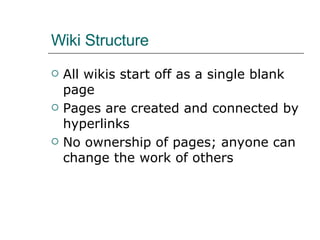 Wiki Structure All wikis start off as a single blank page Pages are created and connected by hyperlinks No ownership of pages; anyone can change the work of others 