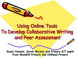 Using Online Tools  To Develop Collaborative Writing  and Peer Assessment Susan Yeoman, Sarah McLean and Primary 6/7 pupils from Woodhill Primary and Hillhead Primary 