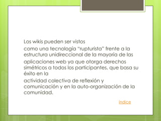 Los wikis pueden ser vistos
como una tecnología “rupturista” frente a la
estructura unidireccional de la mayoría de las
aplicaciones web ya que otorga derechos
simétricos a todos los participantes, que basa su
éxito en la
actividad colectiva de reflexión y
comunicación y en la auto-organización de la
comunidad.
                                        índice
 