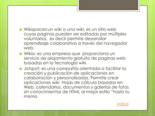    Wikispaces:un wiki o una wiki, es un sitio web
    cuyas paginas pueden ser editadas por múltiples
    voluntarios, es decir permite desarrollar
    aprendizaje colaborativo a través del navegador
    web.
   Wikia: es una empresa que proporciona un
    servicio de alojamiento gratuito de paginas web
    basadas en la tecnología wiki
   Jotspot: es una compañía orientada a facilitar la
    creación y publicación de aplicaciones en
    colaboración y personalizadas. Permite crear
    aplicaciones wiki Hojas de cálculo basadas en
    Web, calendarios, documentos y galerías de fotos
    sin conocimientos de HTML al mejor estilo “hazlo tu
    mismo
                                                índice
 