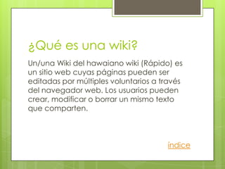 ¿Qué es una wiki?
Un/una Wiki del hawaiano wiki (Rápido) es
un sitio web cuyas páginas pueden ser
editadas por múltiples voluntarios a través
del navegador web. Los usuarios pueden
crear, modificar o borrar un mismo texto
que comparten.



                                      índice
 