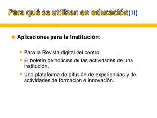 (III)
 Aplicaciones para la Institución:
 Para la Revista digital del centro.
 El boletín de noticias de las actividades de una
institución.
 Una plataforma de difusión de experiencias y de
actividades de formación e innovación.
 