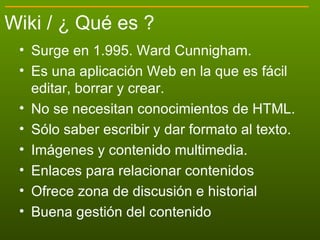 Wiki / ¿ Qué es ? <ul><li>Surge en 1.995. Ward Cunnigham. </li></ul><ul><li>Es una aplicación Web en la que es fácil  edit...