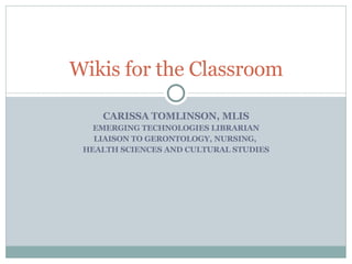 CARISSA TOMLINSON, MLIS EMERGING TECHNOLOGIES LIBRARIAN LIAISON TO GERONTOLOGY, NURSING,  HEALTH SCIENCES AND CULTURAL STUDIES Wikis for the Classroom 