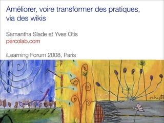 Améliorer, voire transformer des pratiques,
via des wikis

Samantha Slade et Yves Otis
percolab.com

iLearning Forum 2008, Paris