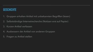 GESCHICHTE
1. Gruppen erhalten Artikel mit unbekannten Begriffen (lesen)
2. Selbstständige Internetrecherche (Notizen erst auf Papier)
3. Kurzen Artikel verfassen
4. Ausbessern der Artikel von anderen Gruppen
5. Fragen zu Artikel stellen
 