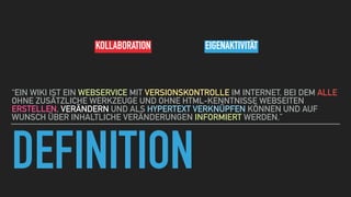 DEFINITION
“EIN WIKI IST EIN WEBSERVICE MIT VERSIONSKONTROLLE IM INTERNET, BEI DEM ALLE
OHNE ZUSÄTZLICHE WERKZEUGE UND OHNE HTML-KENNTNISSE WEBSEITEN
ERSTELLEN, VERÄNDERN UND ALS HYPERTEXT VERKNÜPFEN KÖNNEN UND AUF
WUNSCH ÜBER INHALTLICHE VERÄNDERUNGEN INFORMIERT WERDEN.”
KOLLABORATION EIGENAKTIVITÄT
 