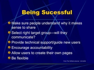 Being Sucessful Make sure people understand why it makes sense to share Select right target group—will they communicate? Provide technical support/guide new users Encourage accountability Allow users to create their own pages Be flexible   From The Shifted Librarian  10/16/06   