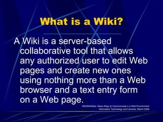 What is a Wiki? A Wiki is a server-based collaborative tool that allows any authorized user to edit Web pages and create new ones using nothing more than a Web browser and a text entry form on a Web page. WikiWikiWebs: News Ways to Communicate in a Web Environment Information Technology and Libraries, March 2006 