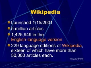 Wikipedia Launched 1/15/2001 5 million articles  1,425,949 in the  English-language version 229 language editions of  Wikipedia , sixteen of which have more than 50,000 articles each.  Wikipedia 10/10/06 