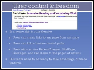 In a sense this is considerable Users can create links to any page from any page Users can follow human-created paths Users also can use RecentChanges, FindPage, LikePages, and BackLinks to find pages of interest. But users need to be ready to take advantage of these features. User control & freedom 