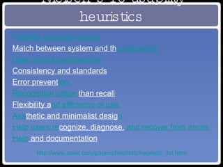 Nielsen’s 10 usability heuristics Visibility of system status   Match between system and th e real world   User control and freedom   Consistency and standards   Error prevent ion   Recognition rather  than recall   Flexibility a nd efficiency of use   Aes thetic and minimalist desig n   Help users re cognize, diagnose,  and recover from errors   Help  and documentation http://www.useit.com/papers/heuristic/heuristic_list.html 
