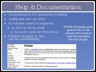 Help & Documentation Comprehensive documentation available. Mailing lists also provided. No tutorials aimed at beginners, so need to ask by email but novice users are often reticent Number of pages to visit  can be overwhelming. PmWiki homepage gives general intro to wiki concept and access to most documentation from top of page. 