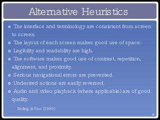 Alternative Heuristics The interface and terminology are consistent from screen to screen. The layout of each screen makes good use of space. Legibility and readability are high. The software makes good use of contrast, repetition, alignment, and proximity. Serious navigational errors are prevented. Undesired actions are easily reversed. Audio and video playback (where applicable) are of good quality. Boling & Soo (1999) 