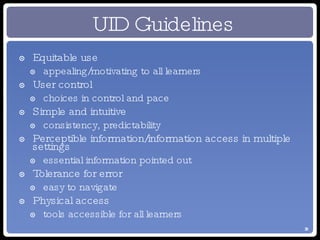 UID Guidelines Equitable use appealing/motivating to all learners User control choices in control and pace Simple and intuitive consistency, predictability Perceptible information/information access in multiple settings essential information pointed out Tolerance for error easy to navigate Physical access tools accessible for all learners 