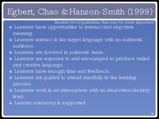 Egbert, Chao & Hanson-Smith (1999) Learners have opportunities to interact and negotiate meaning. Learners interact in the target language with an authentic audience. Learners are involved in authentic tasks. Learners are exposed to and encouraged to produce varied and creative language. Learners have enough time and feedback. Learners are guided to attend mindfully to the learning process. Learners work in an atmosphere with an ideal stress/anxiety level. Learner autonomy is supported. Another set of guidelines that may be more important 