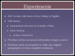 Experiments AIM: Isolate wiki basics from writing in English Wiki basics: hypertextual structure & centrality of links basic markup at least CamelCase Provided all the necessary information (single source) Students were not required to write any original paragraphs or even complete sentences 