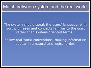 Match between system and the real world The system should speak the users' language, with words, phrases and concepts familiar to the user, rather than system-oriented terms.  Follow real-world conventions, making information appear in a natural and logical order. 