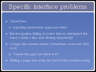 Specific interface problems CamelCase forgetting intermediate uppercase letter link recognition (failing to notice that an attempted link wasn’t really a link, and clicking repeatedly) 2-stage link creation (make CamelCase word and click on it) “I made the page but where is it?” Editing a page and using the back button before saving 