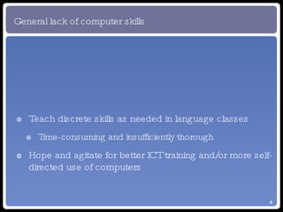General lack of computer skills Teach discrete skills as needed in language classes Time-consuming and insufficiently thorough Hope and agitate for better ICT training and/or more self-directed use of computers 