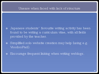 Unease when faced with lack of structure Japanese students’ favourite writing activity has been found to be writing a curriculum vitae, with all fields provided by the teacher. Simplified solo website creation may help (using e.g. VoodooPad). Encourage frequent linking when writing weblogs. 