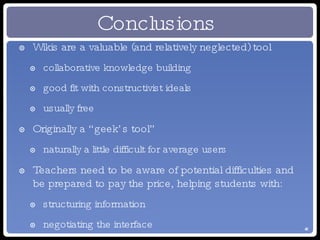 Conclusions Wikis are a valuable (and relatively neglected) tool collaborative knowledge building good fit with constructivist ideals usually free Originally a “geek’s tool” naturally a little difficult for average users Teachers need to be aware of potential difficulties and be prepared to pay the price, helping students with: structuring information negotiating the interface 