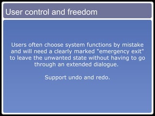 User control and freedom Users often choose system functions by mistake and will need a clearly marked "emergency exit" to leave the unwanted state without having to go through an extended dialogue.  Support undo and redo. 