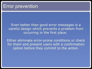 Error prevention Even better than good error messages is a careful design which prevents a problem from occurring in the first place.  Either eliminate error-prone conditions or check for them and present users with a confirmation option before they commit to the action. 