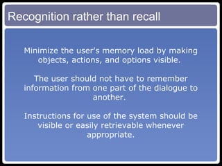 Recognition rather than recall Minimize the user's memory load by making objects, actions, and options visible.  The user should not have to remember information from one part of the dialogue to another.  Instructions for use of the system should be visible or easily retrievable whenever appropriate. 