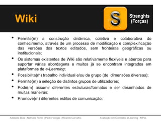 Adelaide Dias | Nathalie Ferret | Pedro Vargas | Ricardo Carvalho Avaliação em Contextos eLearning - MPeL
Wiki
• Permite(m) a construção dinâmica, coletiva e colaborativa do
conhecimento, através de um processo de modificação e complexificação
das versões dos textos editados, sem fronteiras geográficas ou
institucionais;
• Os sistemas existentes de Wiki são relativamente flexíveis e abertos para
suportar várias abordagens e muitos já se encontram integrados em
plataformas de e-Learning;
• Possibilita(m) trabalho individual e/ou de grupo (de dimensões diversas);
• Permite(m) a seleção de distintos grupos de utilizadores;
• Pode(m) assumir diferentes estruturas/formatos e ser desenhados de
muitas maneiras;
• Promove(m) diferentes estilos de comunicação;
 