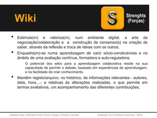 Adelaide Dias | Nathalie Ferret | Pedro Vargas | Ricardo Carvalho Avaliação em Contextos eLearning - MPeL
• Estimula(m) e valoriza(m), num ambiente digital, a arte da
negociação/colaboração e a construção de consenso(s) na criação de
saber, através da reflexão e troca de ideias com os outros;
• Enquadra(m)-se numa aprendizagem de cariz sócio-construtivista e no
âmbito de uma avaliação contínua, formadora e auto-reguladora;
O potencial dos wikis para a aprendizagem colaborativa reside na sua
capacidade de permitir o debate, baseado em experiências de aprendizagem,
e na facilidade de criar conhecimento.
• Mantêm registo/arquivo, no histórico, de informações relevantes - autores,
data, hora,...- e relativas às alterações realizadas, o que permite em
termos avaliativos, um acompanhamento das diferentes contribuições;
Wiki
 