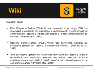 Adelaide Dias | Nathalie Ferret | Pedro Vargas | Ricardo Carvalho Avaliação em Contextos eLearning - MPeL
Para além disso:
• Para Wagner e Bolloju (2005) "o que caracteriza a tecnologia Wiki é a
velocidade e facilidade de publicação, a representação e organização do
conhecimento, acesso à edição por grupos e o fácil gerenciamento de
versões." (Prestes et al., 2010)
• Segundo Deitel e Deitel (2008), Wikis: “são excelentes exemplos de
conteúdos gerado por usuário e inteligência coletiva”. (Prestes et al.,
2010)
• "Um documento gerado na ferramenta Wiki pode ser desde o início o
resultado de uma coletividade pensante, mas também pode ser construído
individualmente e submetido à revisão coletiva pelos demais membros de
sua turma ou grupo." (Prestes et al., 2010)
Wiki
 