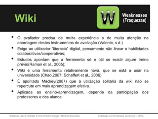 Adelaide Dias | Nathalie Ferret | Pedro Vargas | Ricardo Carvalho Avaliação em Contextos eLearning - MPeL
Wiki
• O avaliador precisa de muita experiência e de muita atenção na
abordagem destes instrumentos de avaliação (Valente, s.d.)
• Exige ao utilizador "literacia" digital, pensamento não linear e habilidades
colaborativas/cooperativas;
• Estudos apontam que a ferramenta só é útil se existir algum treino
prévio(Raman et al., 2005);
• Wiki é uma ferramenta relativamente nova, que se está a usar na
universidade (Chao,2007; Schaffert et al., 2006).
• É apontado Mackey(2007) que a utilização solitária da wiki não se
repercute em mais aprendizagem efetiva.
• Aplicada ao ensino-aprendizagem, depende da participação dos
professores e dos alunos;
 
