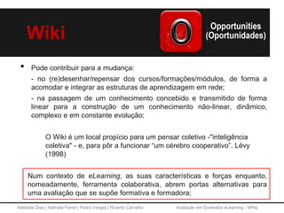 Adelaide Dias | Nathalie Ferret | Pedro Vargas | Ricardo Carvalho Avaliação em Contextos eLearning - MPeL
Wiki
• Pode contribuir para a mudança:
- no (re)desenhar/repensar dos cursos/formações/módulos, de forma a
acomodar e integrar as estruturas de aprendizagem em rede;
- na passagem de um conhecimento concebido e transmitido de forma
linear para a construção de um conhecimento não-linear, dinâmico,
complexo e em constante evolução;
O Wiki é um local propício para um pensar coletivo -"inteligência
coletiva" - e, para pôr a funcionar “um cérebro cooperativo”. Lévy
(1998)
Num contexto de eLearning, as suas características e forças enquanto,
nomeadamente, ferramenta colaborativa, abrem portas alternativas para
uma avaliação que se supõe formativa e formadora;
 