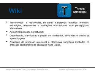 Adelaide Dias | Nathalie Ferret | Pedro Vargas | Ricardo Carvalho Avaliação em Contextos eLearning - MPeL
Wiki
• Preconceitos e resistências, no geral, a sistemas, modelos, métodos,
estratégias, ferramentas e avaliações educacionais e/ou pedagógicos,
alternativos;
• Autoria/propriedade do trabalho;
• Organização, planificação e gestão de conteúdos, atividades e tarefas de
aprendizagem;
• Avaliação do processo relacional e elementos subjetivos implícitos no
processo colaborativo de escrita de hiper-textos.
 