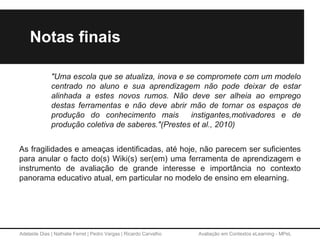 Adelaide Dias | Nathalie Ferret | Pedro Vargas | Ricardo Carvalho Avaliação em Contextos eLearning - MPeL
Notas finais
"Uma escola que se atualiza, inova e se compromete com um modelo
centrado no aluno e sua aprendizagem não pode deixar de estar
alinhada a estes novos rumos. Não deve ser alheia ao emprego
destas ferramentas e não deve abrir mão de tornar os espaços de
produção do conhecimento mais instigantes,motivadores e de
produção coletiva de saberes."(Prestes et al., 2010)
As fragilidades e ameaças identificadas, até hoje, não parecem ser suficientes
para anular o facto do(s) Wiki(s) ser(em) uma ferramenta de aprendizagem e
instrumento de avaliação de grande interesse e importância no contexto
panorama educativo atual, em particular no modelo de ensino em elearning.
 