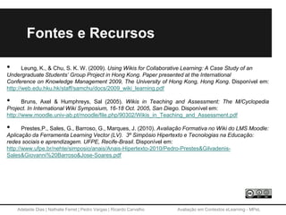 Adelaide Dias | Nathalie Ferret | Pedro Vargas | Ricardo Carvalho Avaliação em Contextos eLearning - MPeL
Fontes e Recursos
• Leung, K., & Chu, S. K. W. (2009). Using Wikis for Collaborative Learning: A Case Study of an
Undergraduate Students’ Group Project in Hong Kong. Paper presented at the International
Conference on Knowledge Management 2009, The University of Hong Kong, Hong Kong. Disponível em:
http://web.edu.hku.hk/staff/samchu/docs/2009_wiki_learning.pdf
• Bruns, Axel & Humphreys, Sal (2005). Wikis in Teaching and Assessment: The M/Cyclopedia
Project. In International Wiki Symposium, 16-18 Oct. 2005, San Diego. Disponível em:
http://www.moodle.univ-ab.pt/moodle/file.php/90302/Wikis_in_Teaching_and_Assessment.pdf
• Prestes,P., Sales, G., Barroso, G., Marques, J. (2010). Avaliação Formativa no Wiki do LMS Moodle:
Aplicação da Ferramenta Learning Vector (LV). 3º Simpósio Hipertexto e Tecnologias na Educação:
redes sociais e aprendizagem. UFPE, Recife-Brasil. Disponível em:
http://www.ufpe.br/nehte/simposio/anais/Anais-Hipertexto-2010/Pedro-Prestes&Gilvadenis-
Sales&Giovanni%20Barroso&Jose-Soares.pdf
 