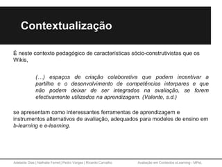 Adelaide Dias | Nathalie Ferret | Pedro Vargas | Ricardo Carvalho Avaliação em Contextos eLearning - MPeL
Contextualização
É neste contexto pedagógico de características sócio-construtivistas que os
Wikis,
(…) espaços de criação colaborativa que podem incentivar a
partilha e o desenvolvimento de competências interpares e que
não podem deixar de ser integrados na avaliação, se forem
efectivamente utilizados na aprendizagem. (Valente, s.d.)
se apresentam como interessantes ferramentas de aprendizagem e
instrumentos alternativos de avaliação, adequados para modelos de ensino em
b-learning e e-learning.
 