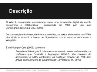 Adelaide Dias | Nathalie Ferret | Pedro Vargas | Ricardo Carvalho Avaliação em Contextos eLearning - MPeL
Descrição
O Wiki é, comumente, considerado como uma ferramenta digital de escrita
assíncrona e colaborativa, desenhada em 1995 por Leuf and
Cunningham.(Leung & Chu, 2009)
De construção não-linear, dinâmica e evolutiva, os textos elaborados nos Wikis
têm vindo a assumir a forma de hiper-textos, como assim o demonstra a
Wikipédia.
É definido por Cole (2009) como um:
"website editável que é criado e incrementado colaborativamente por
visitantes que, “usando a linguagem HTML6, são capazes de
acrescentar e editar conteúdos via qualquer browser da Web sem
prévio conhecimento de programação”. (Prestes et al., 2010)
 